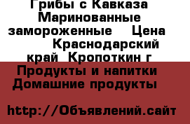 Грибы с Кавказа. Маринованные, замороженные. › Цена ­ 270 - Краснодарский край, Кропоткин г. Продукты и напитки » Домашние продукты   